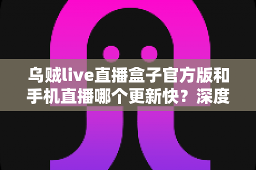 乌贼live直播盒子官方版和手机直播哪个更新快?深度对比解析帮你选对追播工具 乌贼live直播盒子官方版和手机直播哪个更新快?深度对比解析帮你选对追播工具