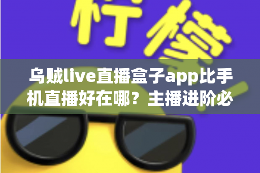 乌贼live直播盒子app比手机直播好在哪？主播进阶必备的深度解析与实用指南