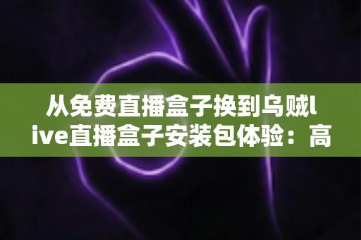 从免费直播盒子换到乌贼live直播盒子安装包体验：高清稳定流畅观赛的真实升级之旅