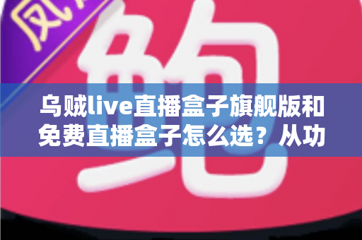 乌贼live直播盒子旗舰版和免费直播盒子怎么选？从功能、体验到预算的全方位选购指南