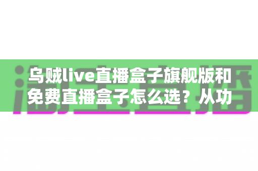 乌贼live直播盒子旗舰版和免费直播盒子怎么选？从功能、体验到预算的全方位选购指南