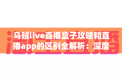 乌贼live直播盒子攻略和直播app的区别全解析:深度对比帮你选对直播观看工具 乌贼live直播盒子攻略和直播app的区别全解析:深度对比帮你选对直播观看工具