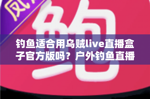 钓鱼适合用乌贼live直播盒子官方版吗？户外钓鱼直播设备全解析与实用指南