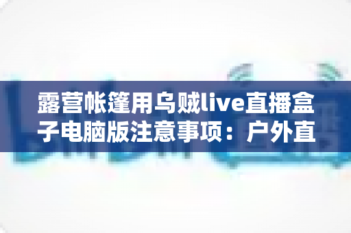 露营帐篷用乌贼live直播盒子电脑版注意事项：户外直播安全实用全指南