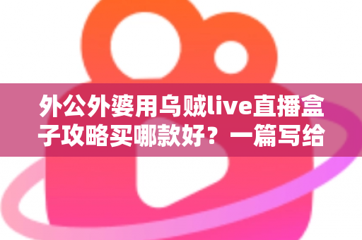 外公外婆用乌贼live直播盒子攻略买哪款好？一篇写给晚辈的孝心选购指南