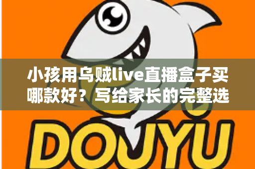 小孩用乌贼live直播盒子买哪款好？写给家长的完整选购指南与避坑攻略