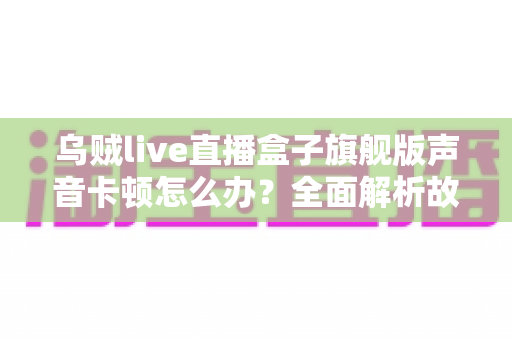乌贼live直播盒子旗舰版声音卡顿怎么办？全面解析故障原因与实用解决方案指南