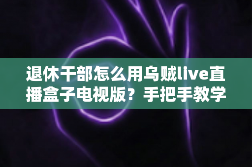 退休干部怎么用乌贼live直播盒子电视版？手把手教学让长辈轻松看直播