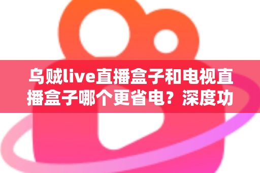 乌贼live直播盒子和电视直播盒子哪个更省电？深度功耗对比与实用省电攻略全解析