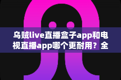 乌贼live直播盒子app和电视直播app哪个更耐用？全面对比分析与实用选购指南