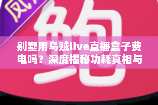 别墅用乌贼live直播盒子费电吗?深度揭秘功耗真相与省电指南 别墅用乌贼live直播盒子费电吗?深度揭秘功耗真相与省电指南