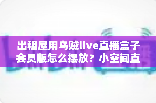出租屋用乌贼live直播盒子会员版怎么摆放？小空间直播设备摆放全攻略