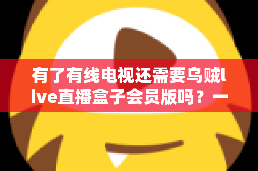 有了有线电视还需要乌贼live直播盒子会员版吗？一文看懂两者差异，帮你省下冤枉钱