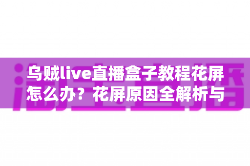 乌贼live直播盒子教程花屏怎么办？花屏原因全解析与快速修复指南