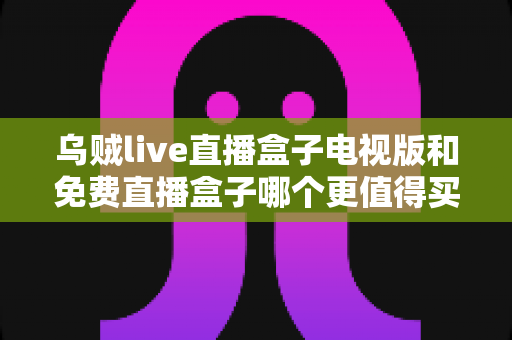乌贼live直播盒子电视版和免费直播盒子哪个更值得买？2025家庭观影选购深度对比指南
