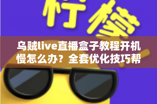 乌贼live直播盒子教程开机慢怎么办？全套优化技巧帮你告别漫长等待
