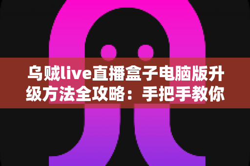 乌贼live直播盒子电脑版升级方法全攻略：手把手教你完成版本更新，畅享高清稳定直播体验