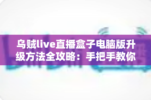 乌贼live直播盒子电脑版升级方法全攻略：手把手教你完成版本更新，畅享高清稳定直播体验