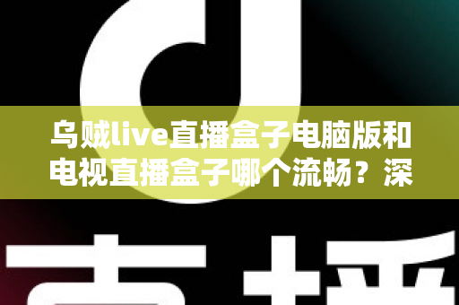 乌贼live直播盒子电脑版和电视直播盒子哪个流畅？深度对比解析与流畅观看实用指南
