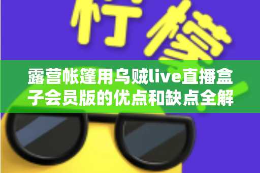 露营帐篷用乌贼live直播盒子会员版的优点和缺点全解析：户外直播爱好者必看的真实体验与选购指南