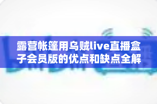 露营帐篷用乌贼live直播盒子会员版的优点和缺点全解析：户外直播爱好者必看的真实体验与选购指南