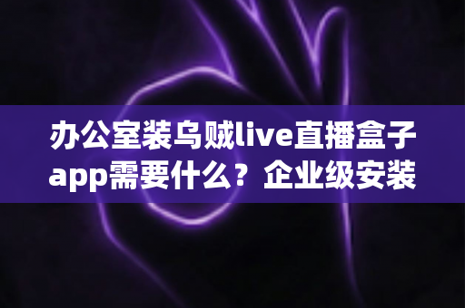 办公室装乌贼live直播盒子app需要什么？企业级安装配置、网络要求与合规指南全解析