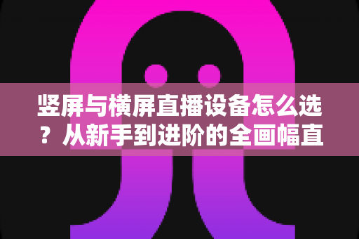竖屏与横屏直播设备怎么选？从新手到进阶的全画幅直播设备选购完整指南