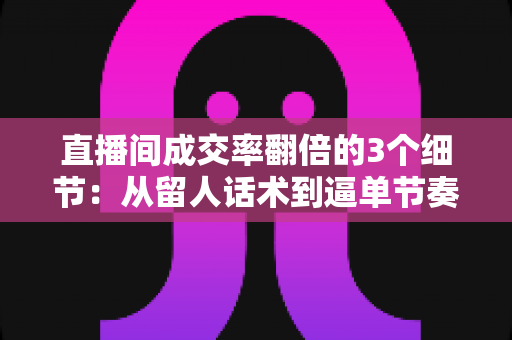直播间成交率翻倍的3个细节:从留人话术到逼单节奏的实战转化指南 直播间成交率翻倍的3个细节:从留人话术到逼单节奏的实战转化指南