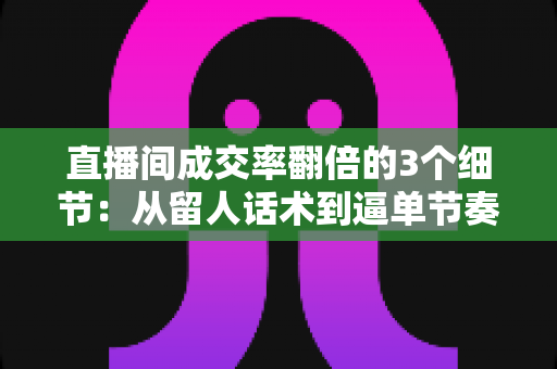 直播间成交率翻倍的3个细节：从留人话术到逼单节奏的实战转化指南