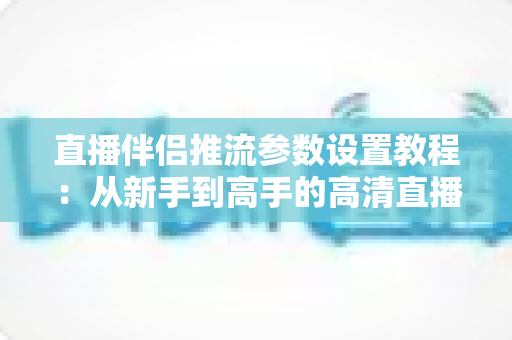直播伴侣推流参数设置教程：从新手到高手的高清直播推流配置全指南