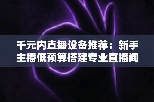 千元内直播设备推荐：新手主播低预算搭建专业直播间的完整指南