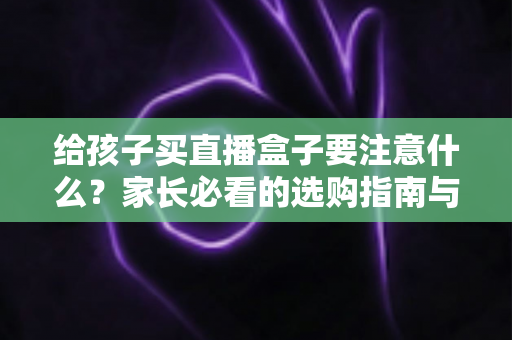 给孩子买直播盒子要注意什么？家长必看的选购指南与避坑手册