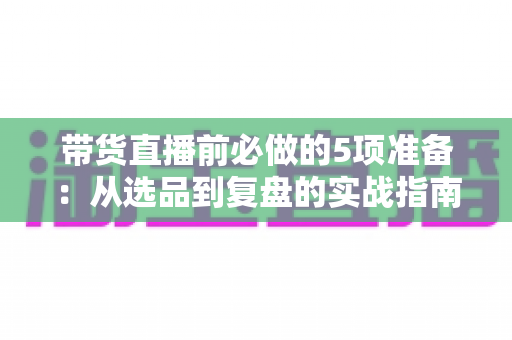 带货直播前必做的5项准备:从选品到复盘的实战指南,让直播间转化率翻倍 带货直播前必做的5项准备:从选品到复盘的实战指南,让直播间转化率翻倍