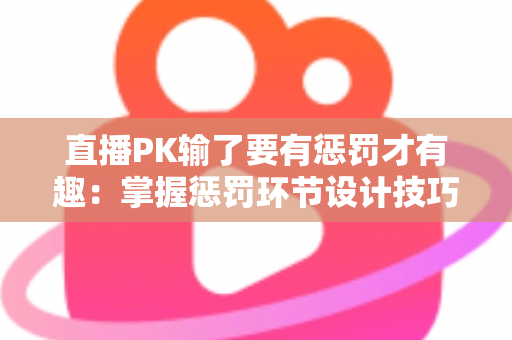 直播PK输了要有惩罚才有趣：掌握惩罚环节设计技巧，让你的直播间人气翻倍