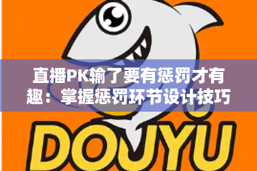 直播PK输了要有惩罚才有趣：掌握惩罚环节设计技巧，让你的直播间人气翻倍