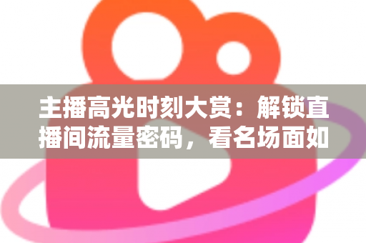 主播高光时刻大赏：解锁直播间流量密码，看名场面如何炼成