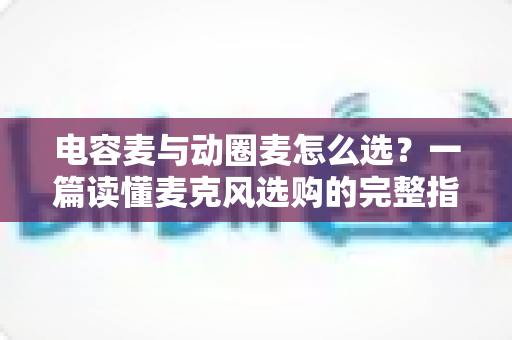 电容麦与动圈麦怎么选？一篇读懂麦克风选购的完整指南，助你轻松找到最适合的录音利器
