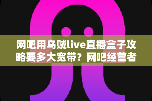 网吧用乌贼live直播盒子攻略要多大宽带?网吧经营者必看的带宽配置与优化全指南 网吧用乌贼live直播盒子攻略要多大宽带?网吧经营者必看的带宽配置与优化全指南