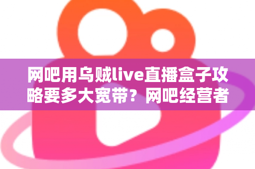 网吧用乌贼live直播盒子攻略要多大宽带？网吧经营者必看的带宽配置与优化全指南