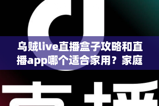 乌贼live直播盒子攻略和直播app哪个适合家用？家庭观影设备选择全解析