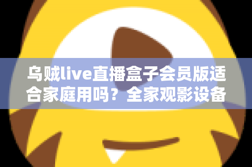 乌贼live直播盒子会员版适合家庭用吗？全家观影设备选购深度评测与实用指南