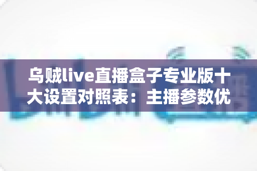 乌贼live直播盒子专业版十大设置对照表：主播参数优化与避坑全指南