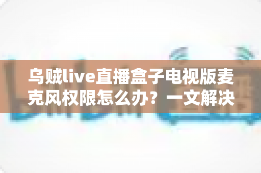 乌贼live直播盒子电视版麦克风权限怎么办？一文解决授权失败与语音不可用难题