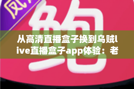 从高清直播盒子换到乌贼live直播盒子app体验：老用户升级后的真实感受与全面评测