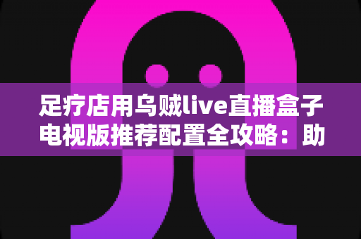 足疗店用乌贼live直播盒子电视版推荐配置全攻略:助您打造高清流畅的门店观影新体验 足疗店用乌贼live直播盒子电视版推荐配置全攻略:助您打造高清流畅的门店观影新体验
