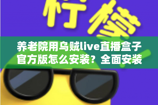养老院用乌贼live直播盒子官方版怎么安装？全面安装教程与养老机构应用指南