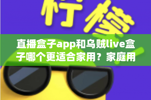 直播盒子app和乌贼live盒子哪个更适合家用?家庭用户全方位对比与选购指南 直播盒子app和乌贼live盒子哪个更适合家用?家庭用户全方位对比与选购指南