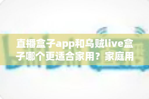 直播盒子app和乌贼live盒子哪个更适合家用？家庭用户全方位对比与选购指南