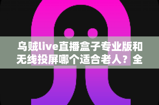 乌贼live直播盒子专业版和无线投屏哪个适合老人？全面对比分析与选购指南