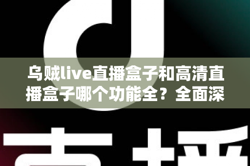 乌贼live直播盒子和高清直播盒子哪个功能全？全面深度对比评测与选购指南一文看懂